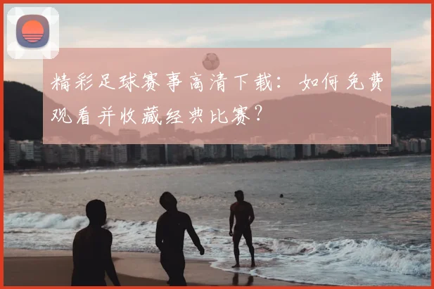 精彩足球赛事高清下载:如何免费观看并收藏经典比赛?