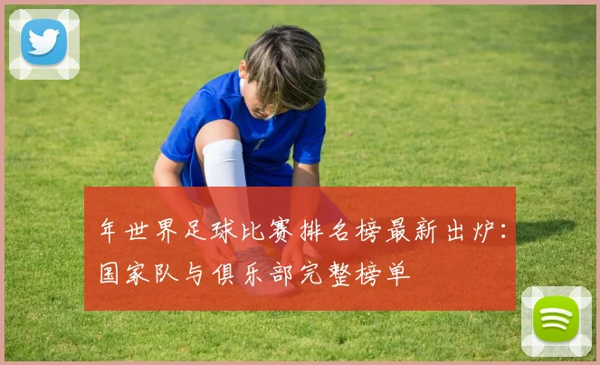 年世界足球比赛排名榜最新出炉：国家队与俱乐部完整榜单