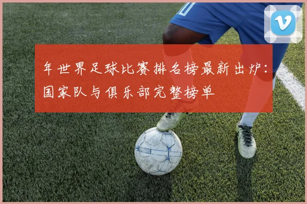 年世界足球比赛排名榜最新出炉：国家队与俱乐部完整榜单