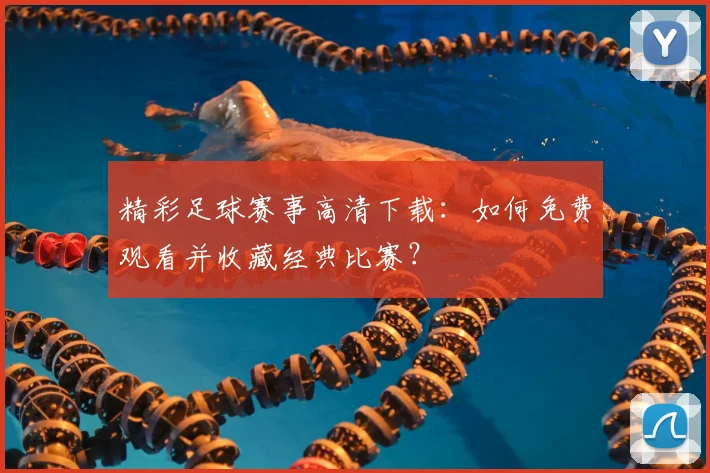 精彩足球赛事高清下载：如何免费观看并收藏经典比赛？
